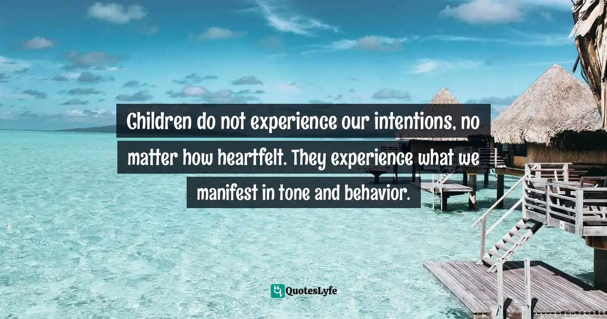 Children do not experience our intentions, no matter how heartfelt. They experience what we manifest in tone and behavior.