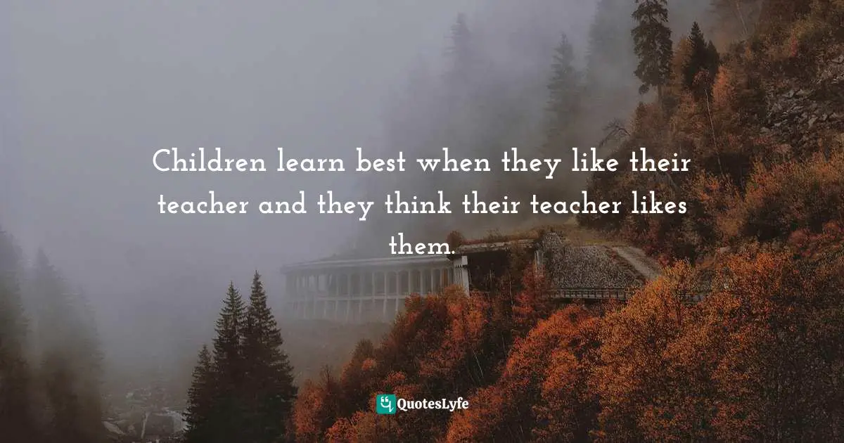 Children learn best when they like their teacher and they think their teacher likes them.