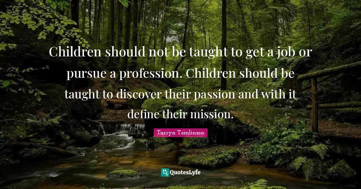 Children should not be taught to get a job or pursue a profession. Children should be taught to discover their passion and with it define their mission.