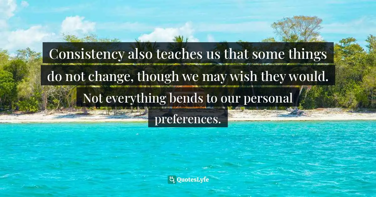 Consistency also teaches us that some things do not change, though we may wish they would. Not everything bends to our personal preferences.