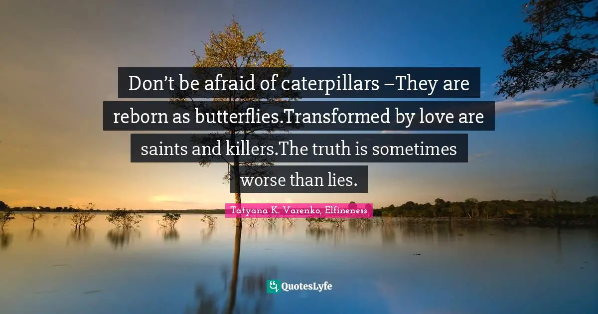 Don’t be afraid of caterpillars –They are reborn as butterflies.Transformed by love are saints and killers.The truth is sometimes worse than lies.