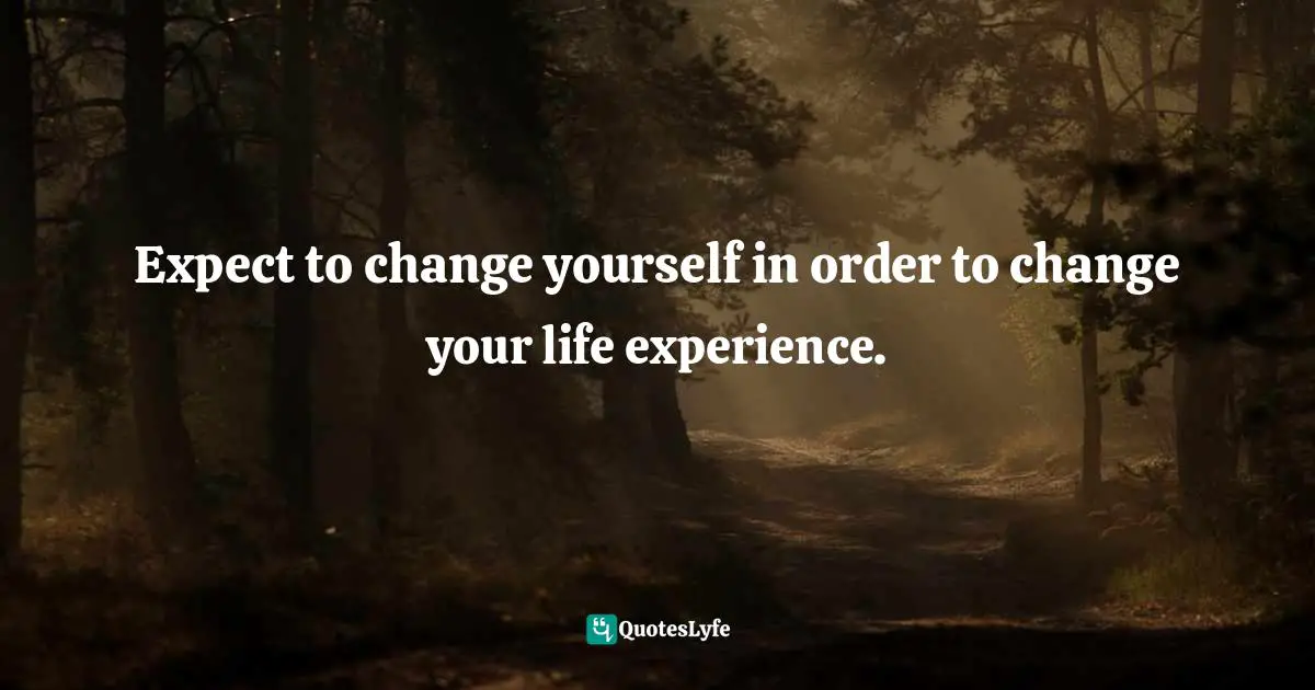 Expect to change yourself in order to change your life experience.