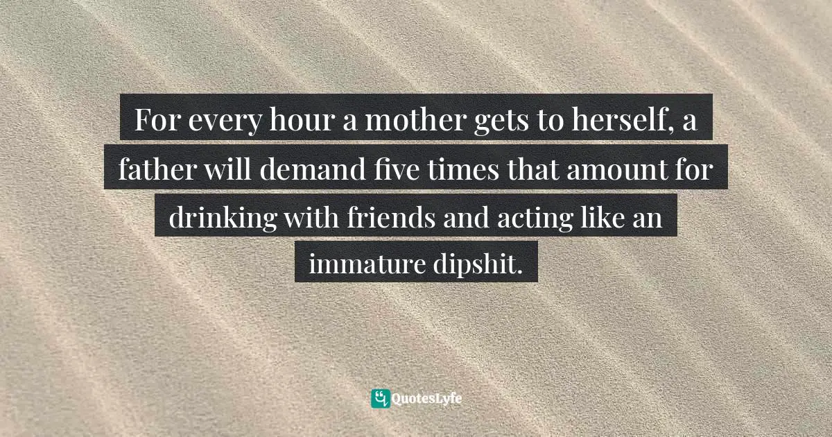 For every hour a mother gets to herself, a father will demand five times that amount for drinking with friends and acting like an immature dipshit.