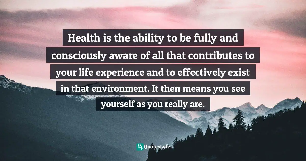 Health is the ability to be fully and consciously aware of all that contributes to your life experience and to effectively exist in that environment. It then means you see yourself as you really are.