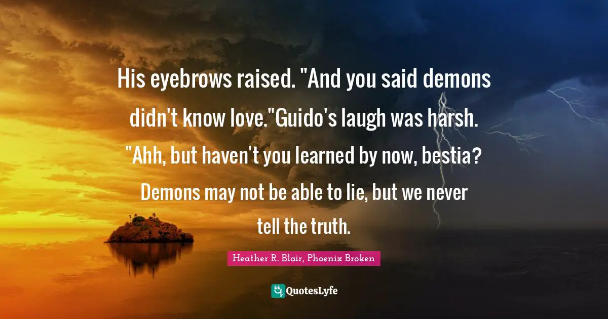 His eyebrows raised. "And you said demons didn't know love."Guido's laugh was harsh. "Ahh, but haven't you learned by now, bestia? Demons may not be able to lie, but we never tell the truth.