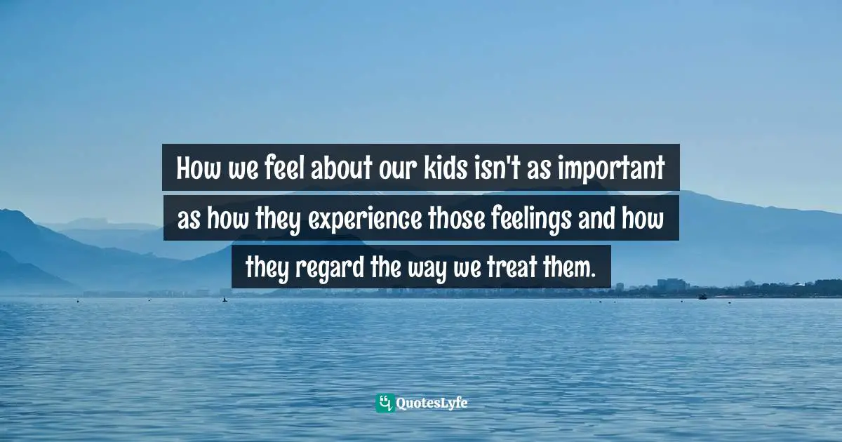 Parenting Quotes: "How we feel about our kids isn't as important as how they experience those feelings and how they regard the way we treat them."