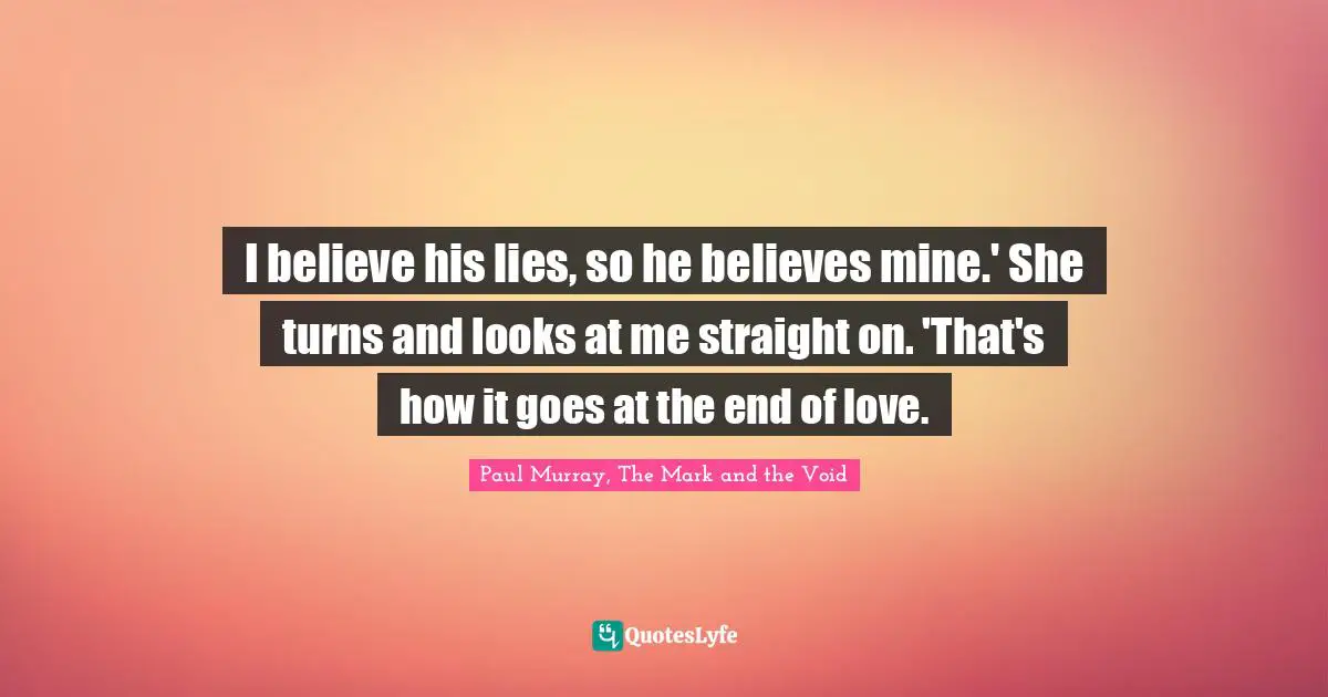 I believe his lies, so he believes mine.' She turns and looks at me straight on. 'That's how it goes at the end of love.