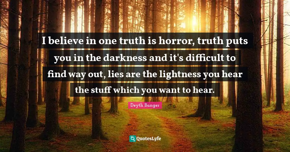 I believe in one truth is horror, truth puts you in the darkness and it's difficult to find way out, lies are the lightness you hear the stuff which you want to hear.