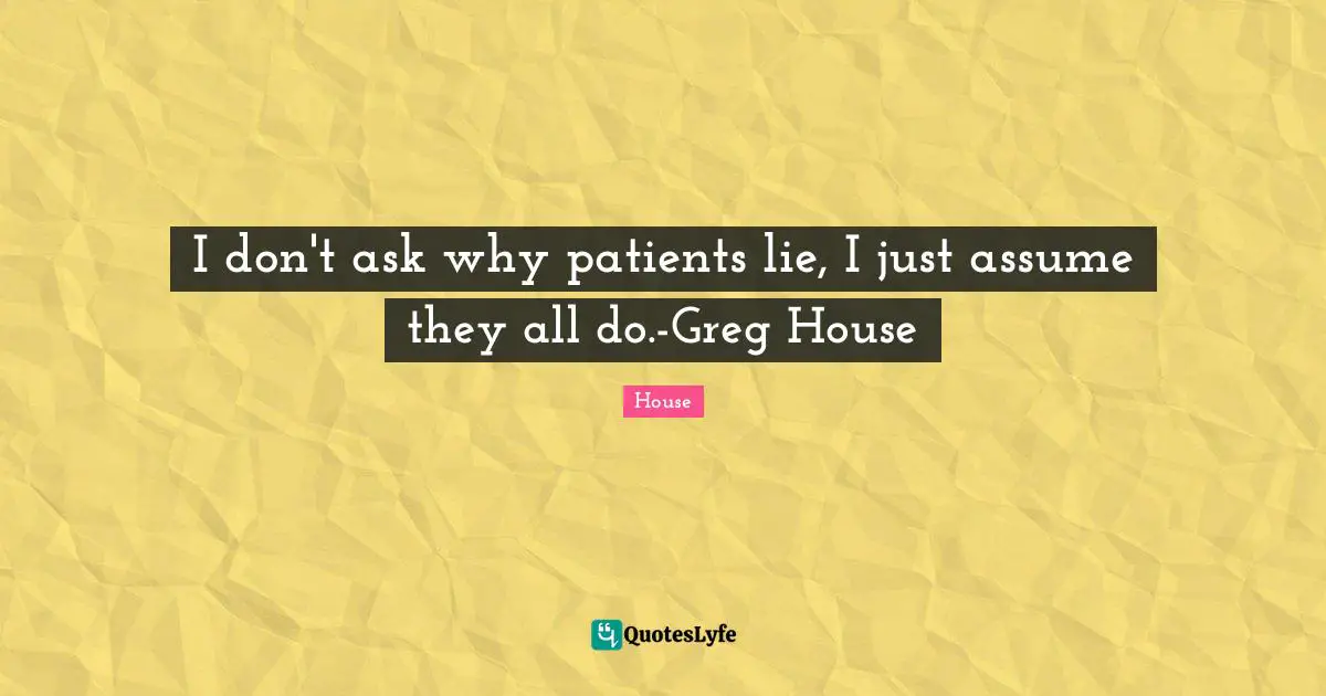 I don't ask why patients lie, I just assume they all do.-Greg House