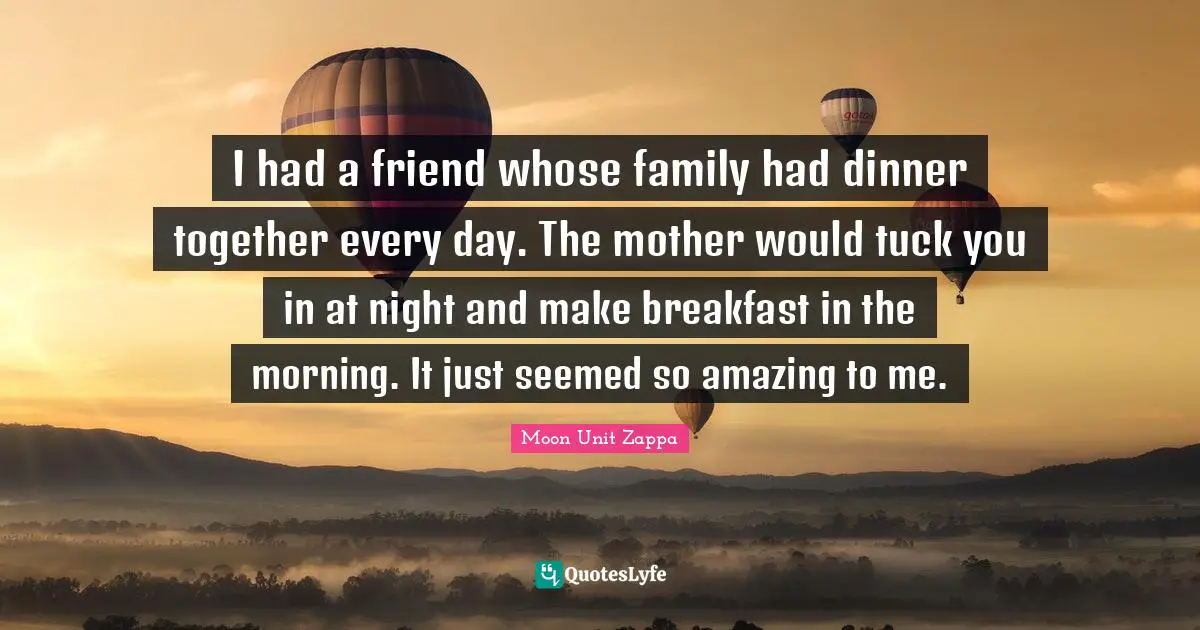 I had a friend whose family had dinner together every day. The mother would tuck you in at night and make breakfast in the morning. It just seemed so amazing to me.
