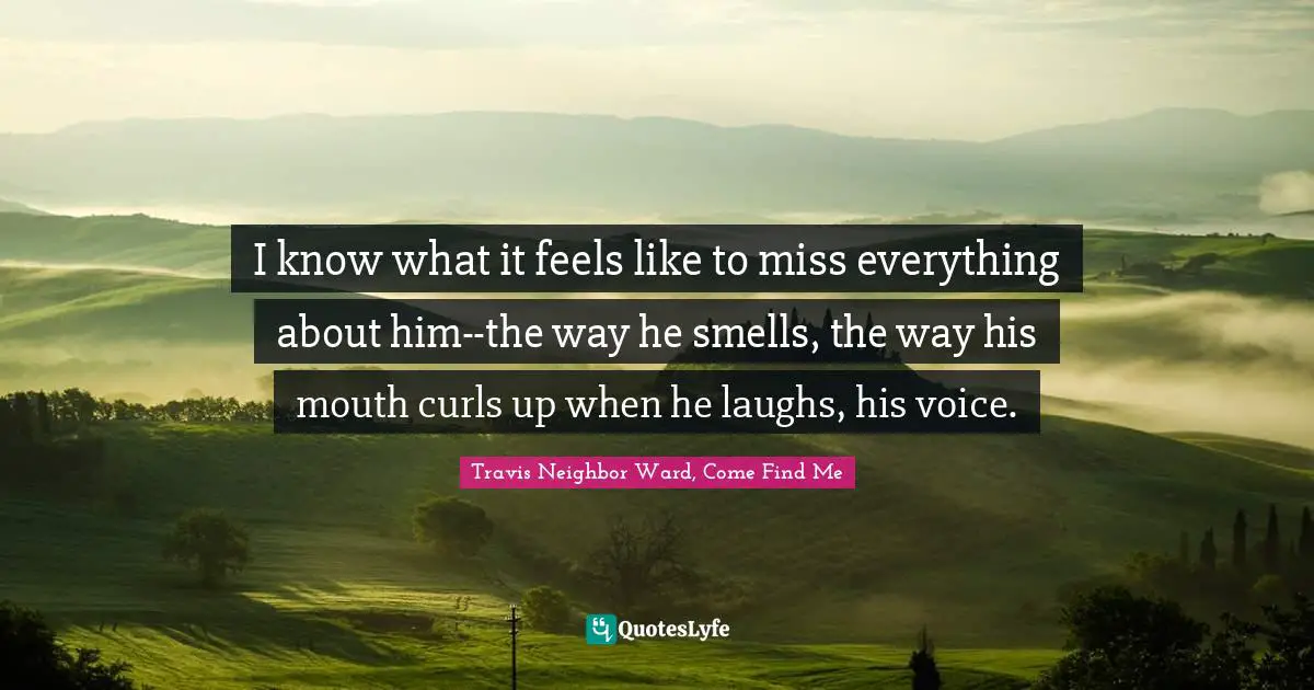 I know what it feels like to miss everything about him--the way he smells, the way his mouth curls up when he laughs, his voice.