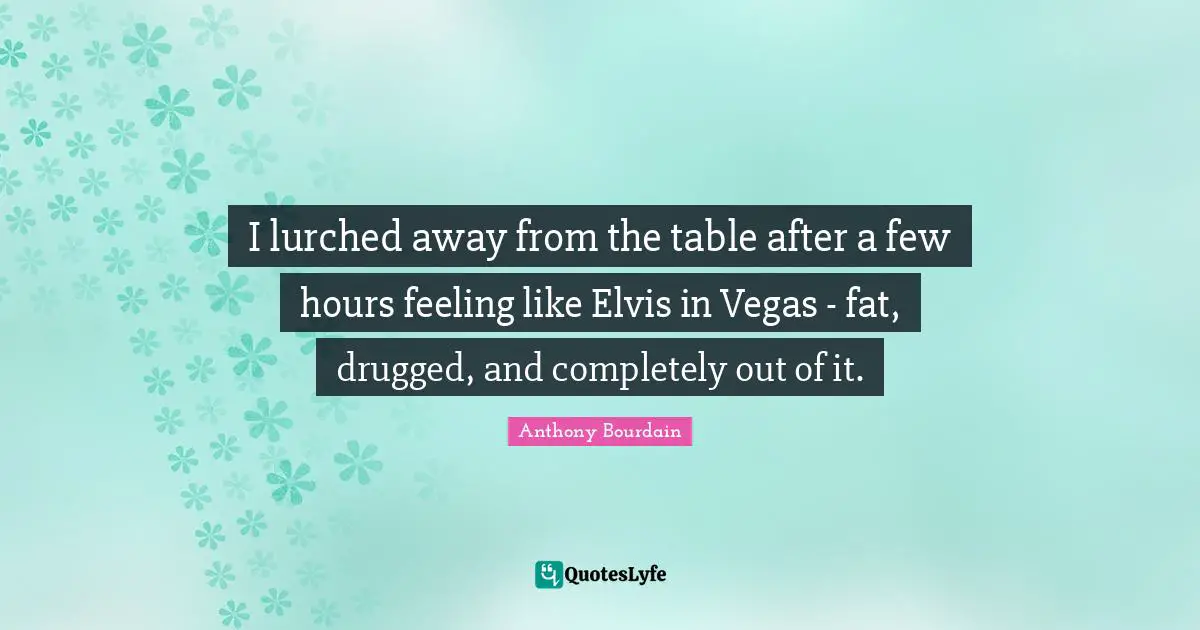 I lurched away from the table after a few hours feeling like Elvis in Vegas - fat, drugged, and completely out of it.