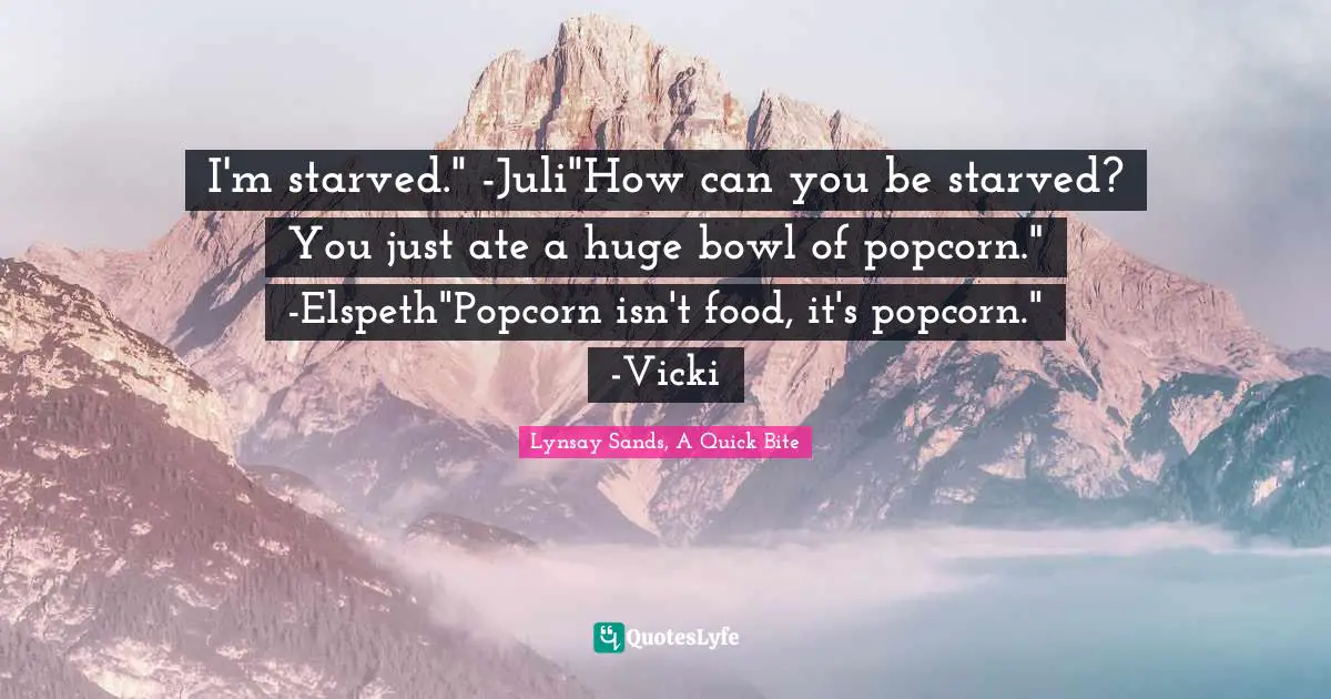 I'm starved." -Juli"How can you be starved? You just ate a huge bowl of popcorn." -Elspeth"Popcorn isn't food, it's popcorn." -Vicki
