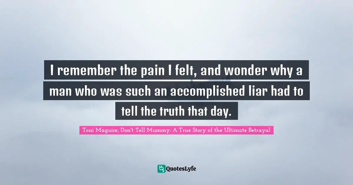 I remember the pain I felt, and wonder why a man who was such an accomplished liar had to tell the truth that day.