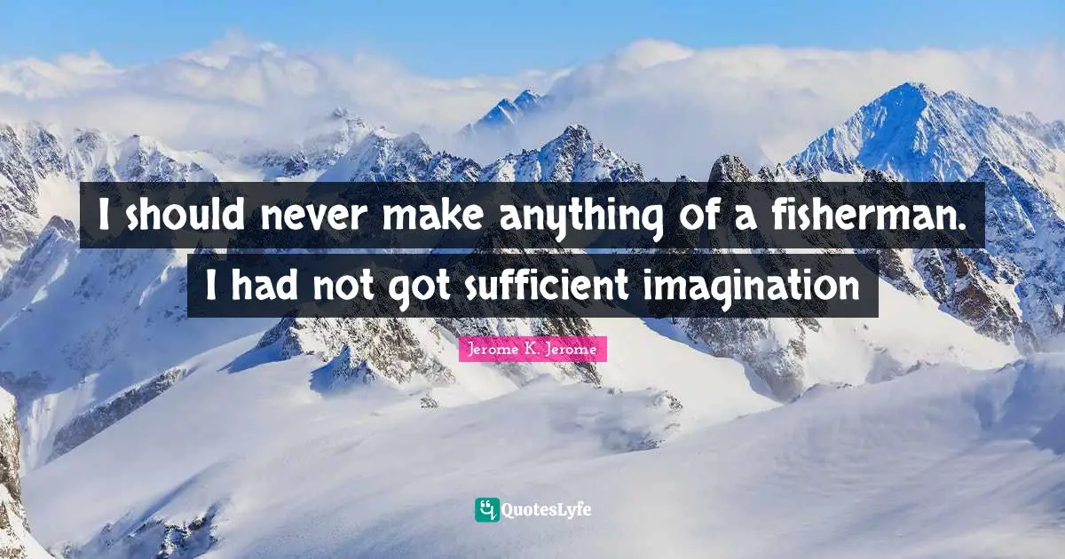 I should never make anything of a fisherman. I had not got sufficient imagination