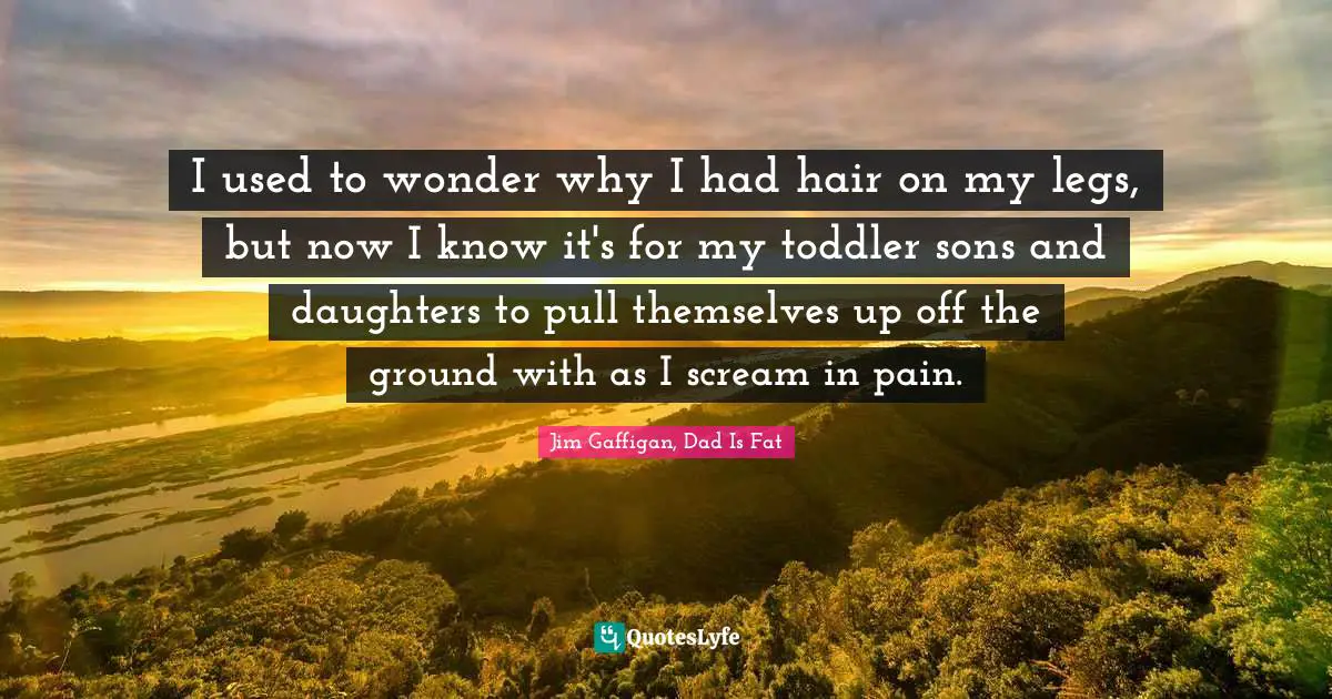 I used to wonder why I had hair on my legs, but now I know it's for my toddler sons and daughters to pull themselves up off the ground with as I scream in pain.