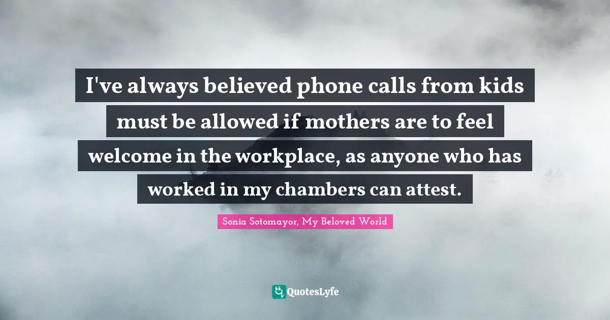Sonia Sotomayor, My Beloved World Quotes: I've always believed phone calls from kids must be allowed if mothers are to feel welcome in the workplace, as anyone who has worked in my chambers can attest.