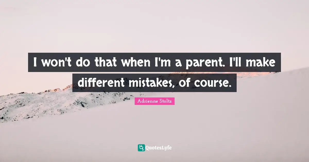 I won't do that when I'm a parent. I'll make different mistakes, of course.