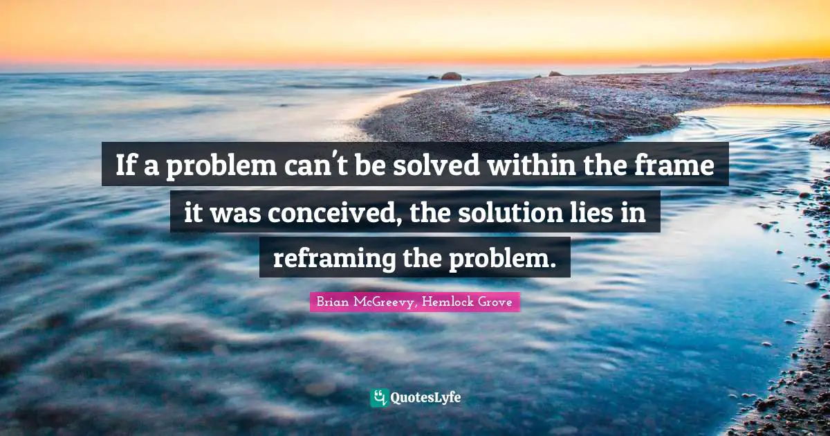 If a problem can't be solved within the frame it was conceived, the solution lies in reframing the problem.
