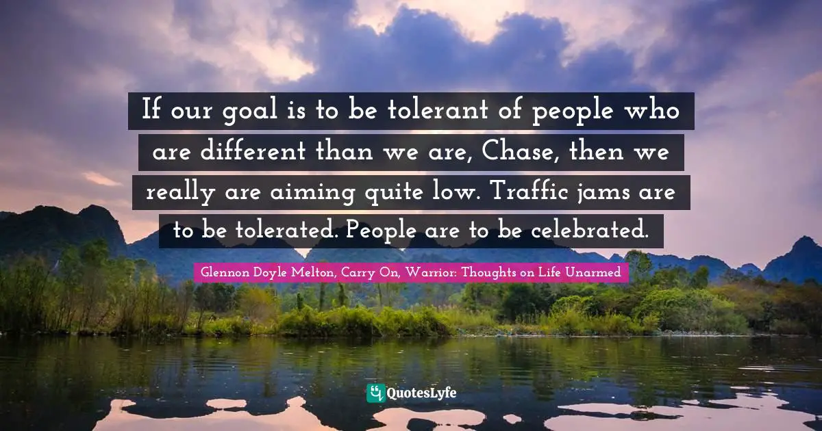 If our goal is to be tolerant of people who are different than we are, Chase, then we really are aiming quite low. Traffic jams are to be tolerated. People are to be celebrated.