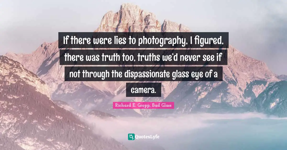 If there were lies to photography, I figured, there was truth too, truths we’d never see if not through the dispassionate glass eye of a camera.