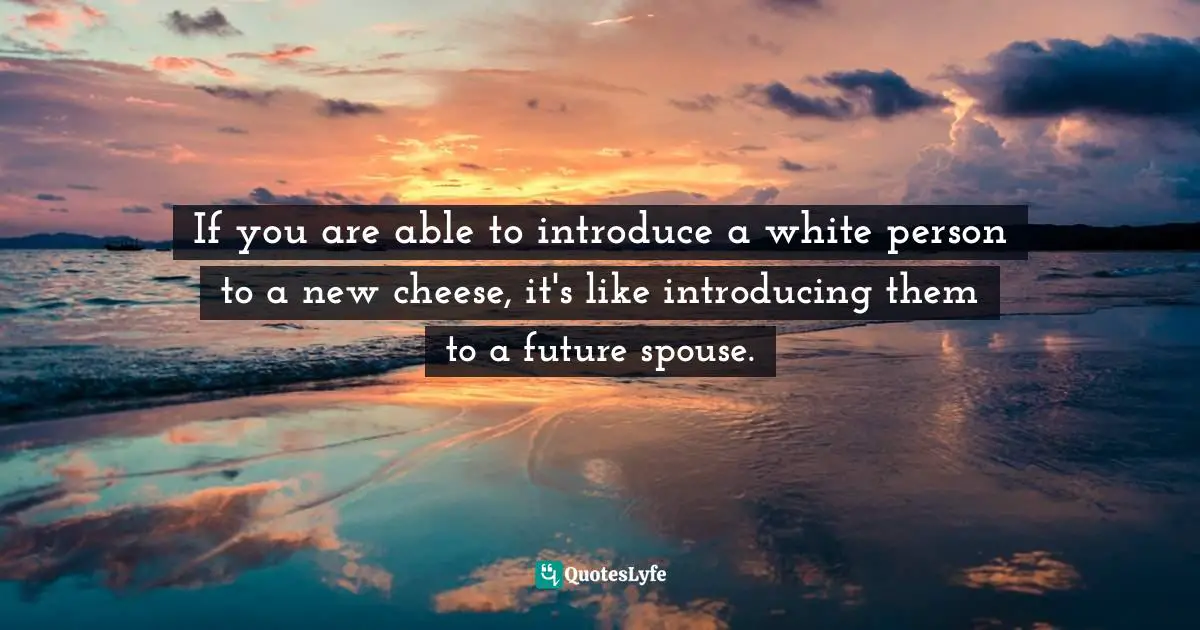 If you are able to introduce a white person to a new cheese, it's like introducing them to a future spouse.