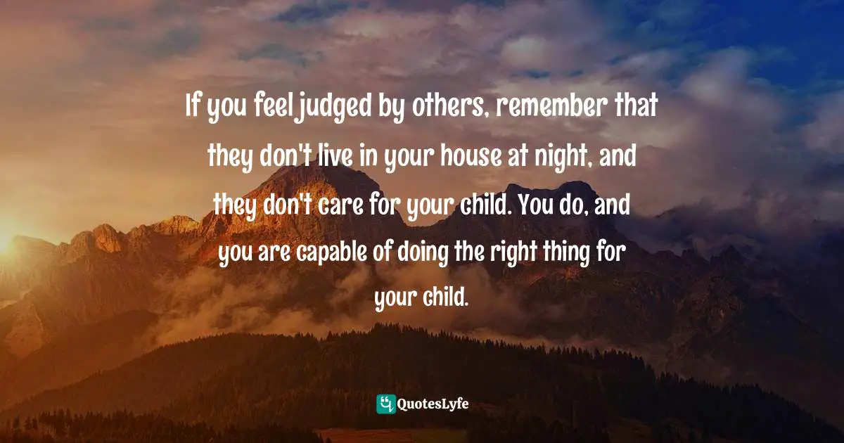 If you feel judged by others, remember that they don't live in your house at night, and they don't care for your child. You do, and you are capable of doing the right thing for your child.