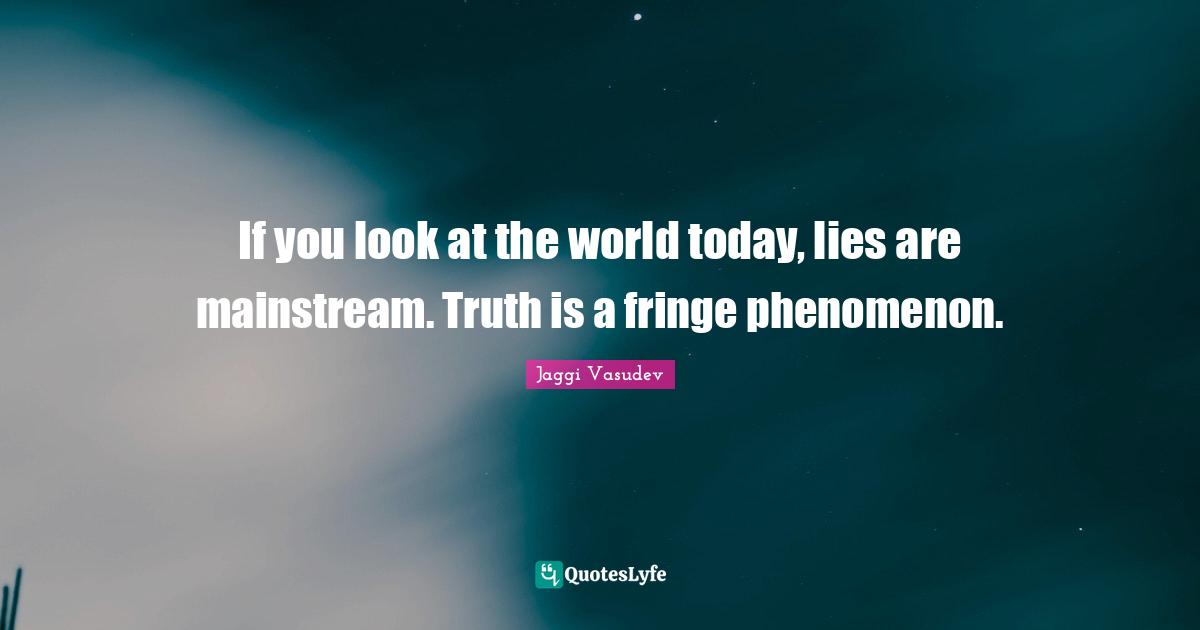 If you look at the world today, lies are mainstream. Truth is a fringe phenomenon.