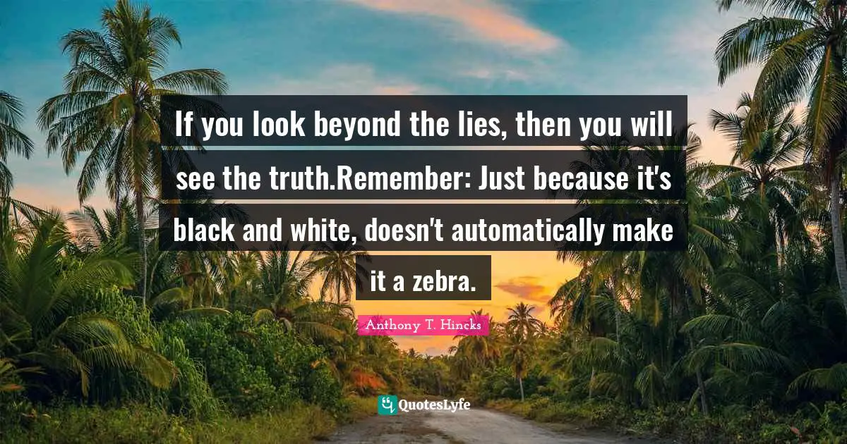 If you look beyond the lies, then you will see the truth.Remember: Just because it's black and white, doesn't automatically make it a zebra.