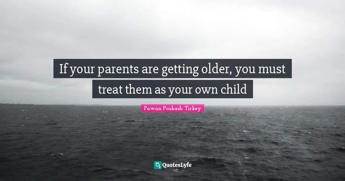 If your parents are getting older, you must treat them as your own child