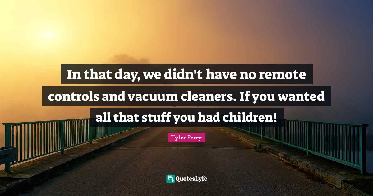 In that day, we didn't have no remote controls and vacuum cleaners. If you wanted all that stuff you had children!
