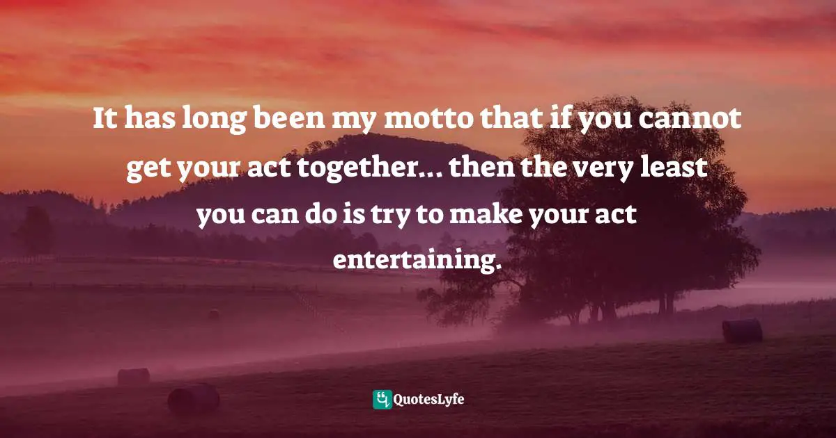 It has long been my motto that if you cannot get your act together... then the very least you can do is try to make your act entertaining.