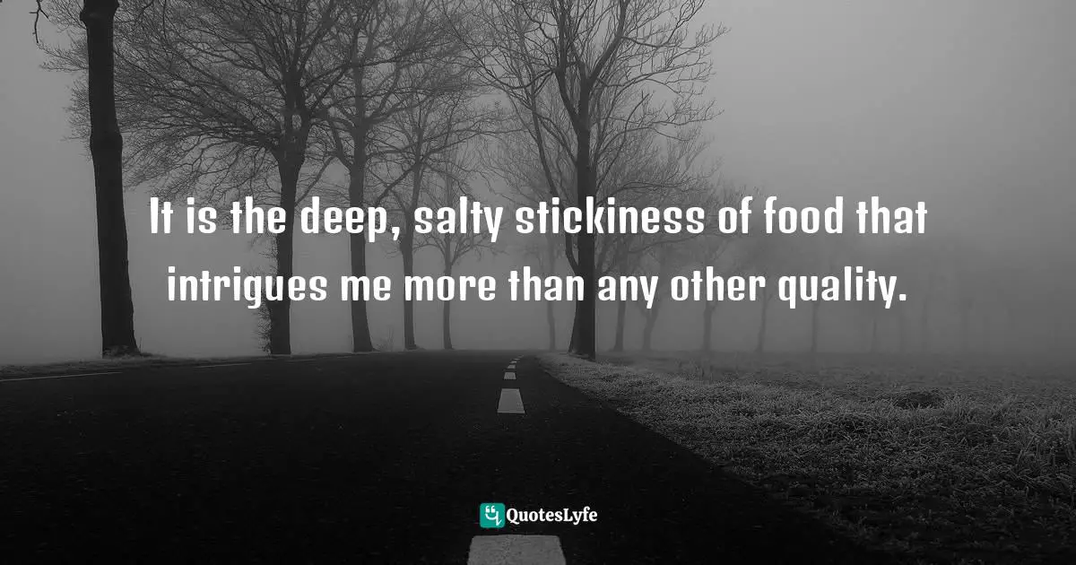 It is the deep, salty stickiness of food that intrigues me more than any other quality.