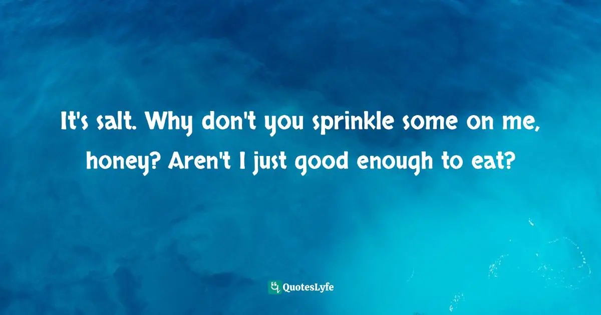 It's salt. Why don't you sprinkle some on me, honey? Aren't I just good enough to eat?