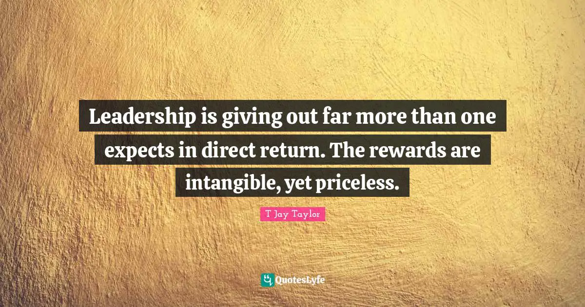 Leadership is giving out far more than one expects in direct return. The rewards are intangible, yet priceless.