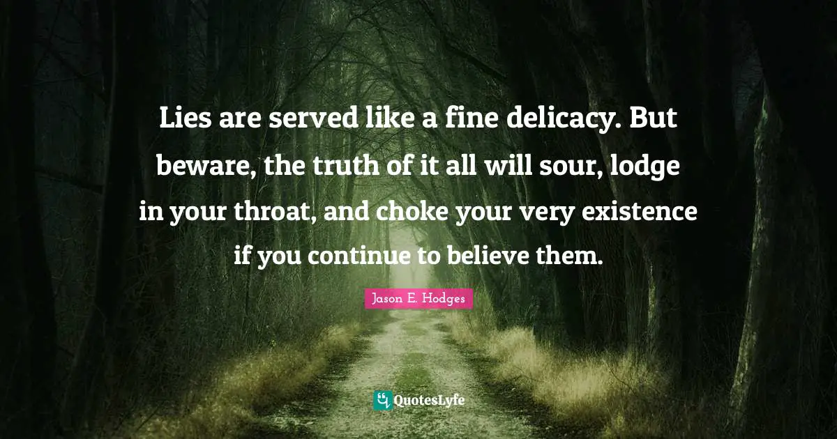 Lies are served like a fine delicacy. But beware, the truth of it all will sour, lodge in your throat, and choke your very existence if you continue to believe them.
