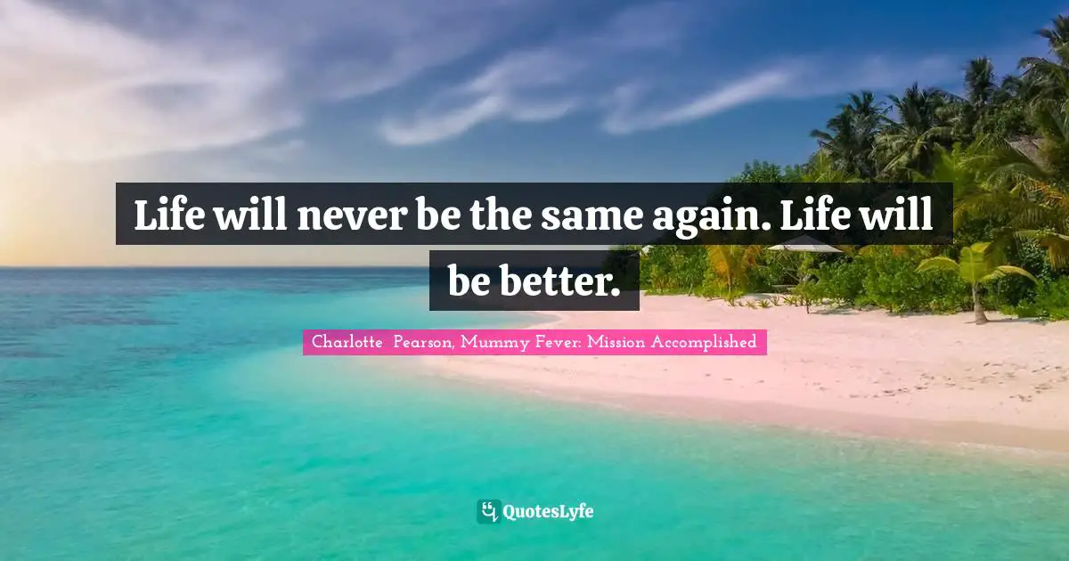 Life will never be the same again. Life will be better.