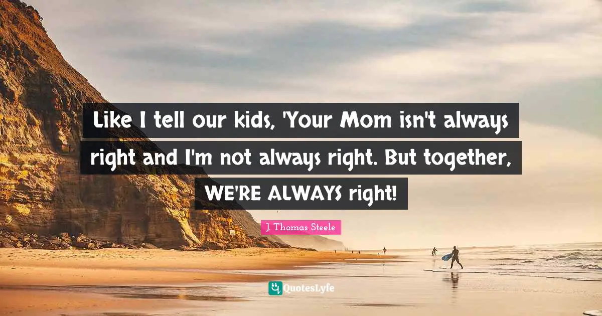 Like I tell our kids, 'Your Mom isn't always right and I'm not always right. But together, WE'RE ALWAYS right!