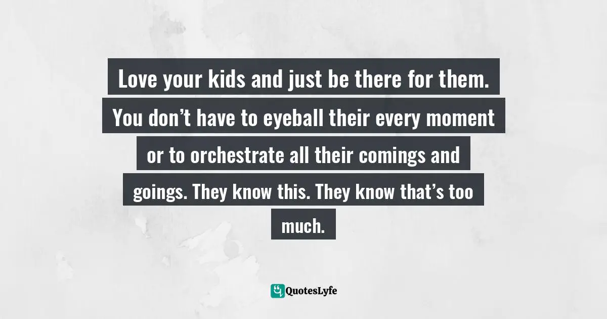 Love your kids and just be there for them. You don’t have to eyeball their every moment or to orchestrate all their comings and goings. They know this. They know that’s too much.