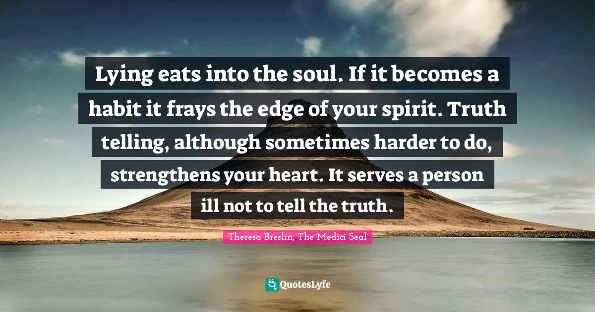 Lying eats into the soul. If it becomes a habit it frays the edge of your spirit. Truth telling, although sometimes harder to do, strengthens your heart. It serves a person ill not to tell the truth.