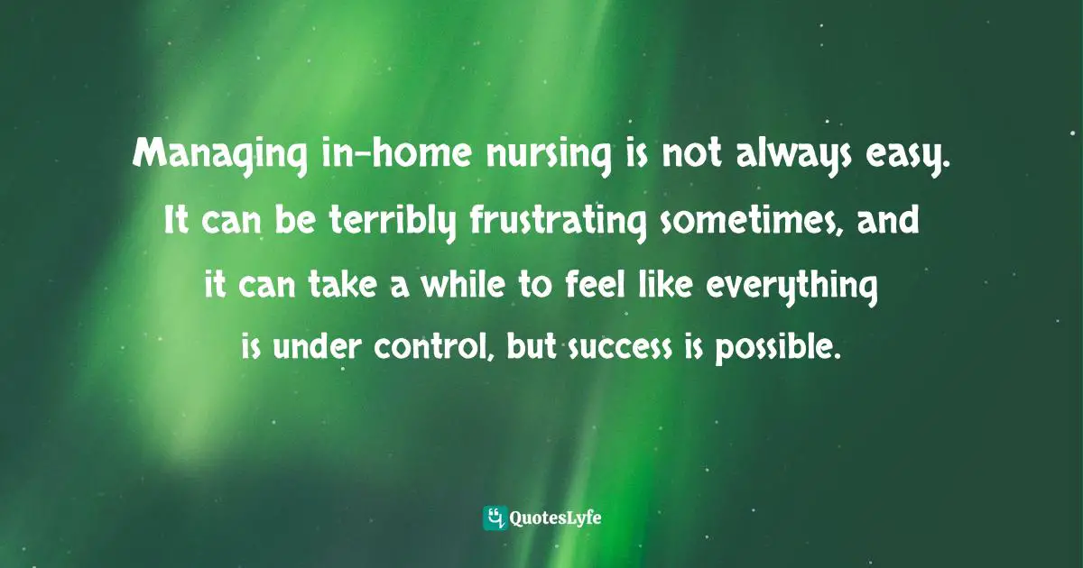 Managing in-home nursing is not always easy. It can be terribly frustrating sometimes, and it can take a while to feel like everything is under control, but success is possible.