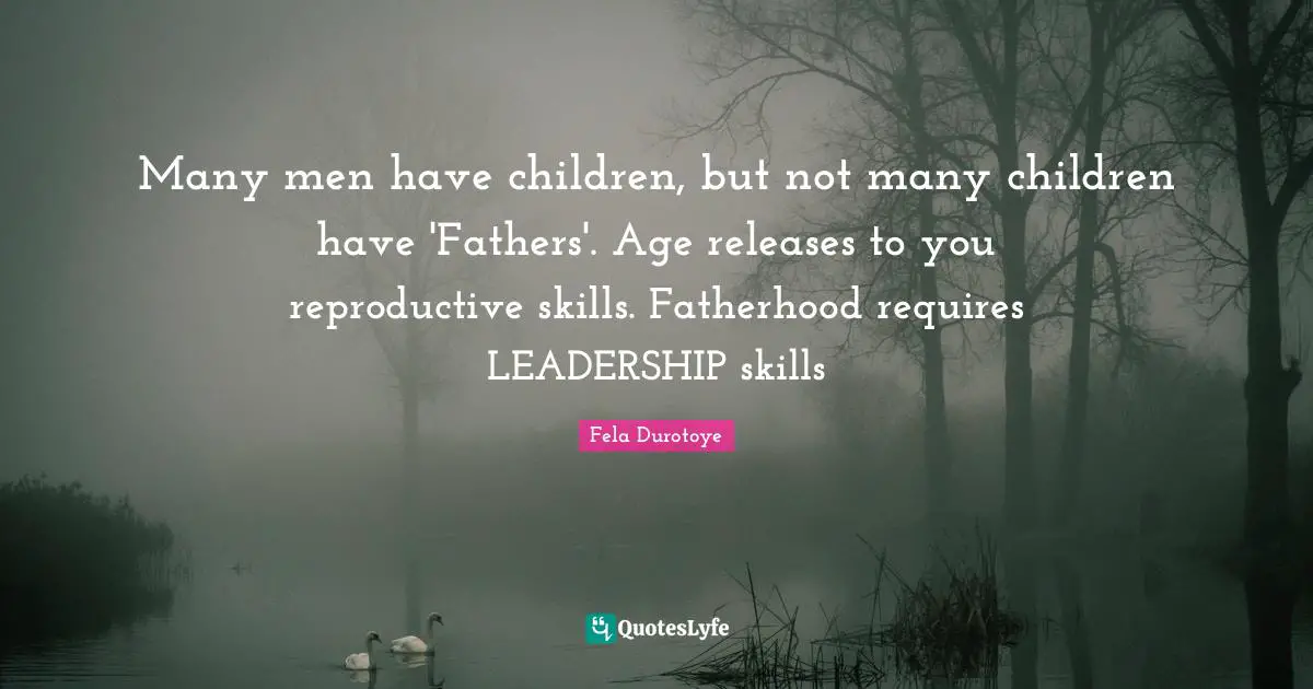 Many men have children, but not many children have 'Fathers'. Age releases to you reproductive skills. Fatherhood requires LEADERSHIP skills