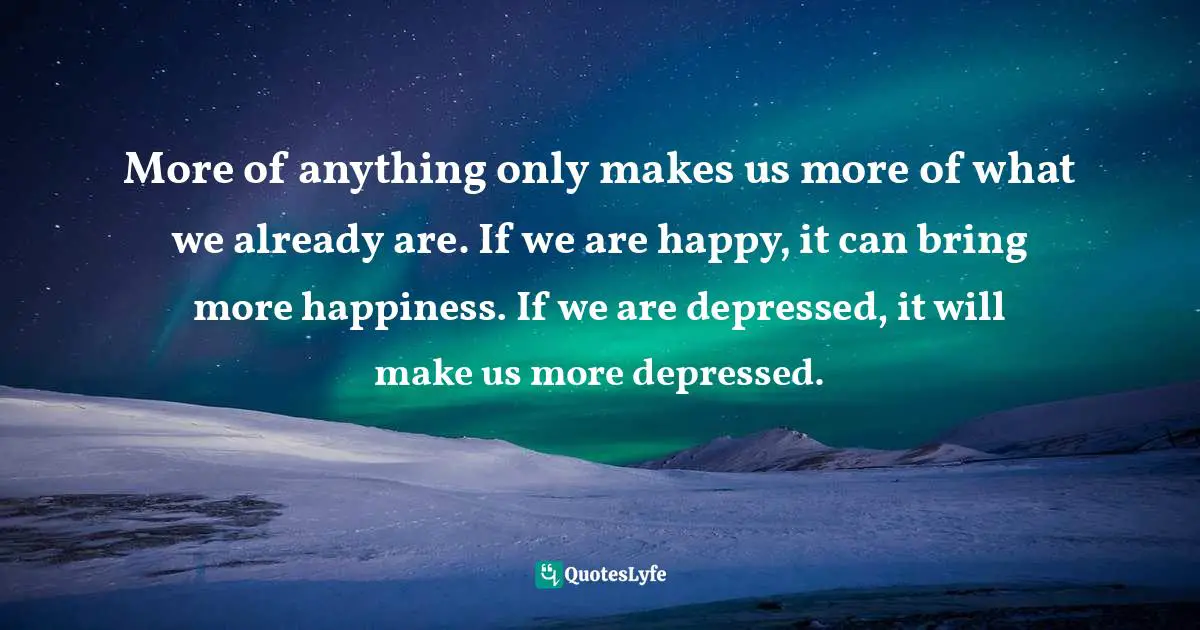 More of anything only makes us more of what we already are. If we are happy, it can bring more happiness. If we are depressed, it will make us more depressed.
