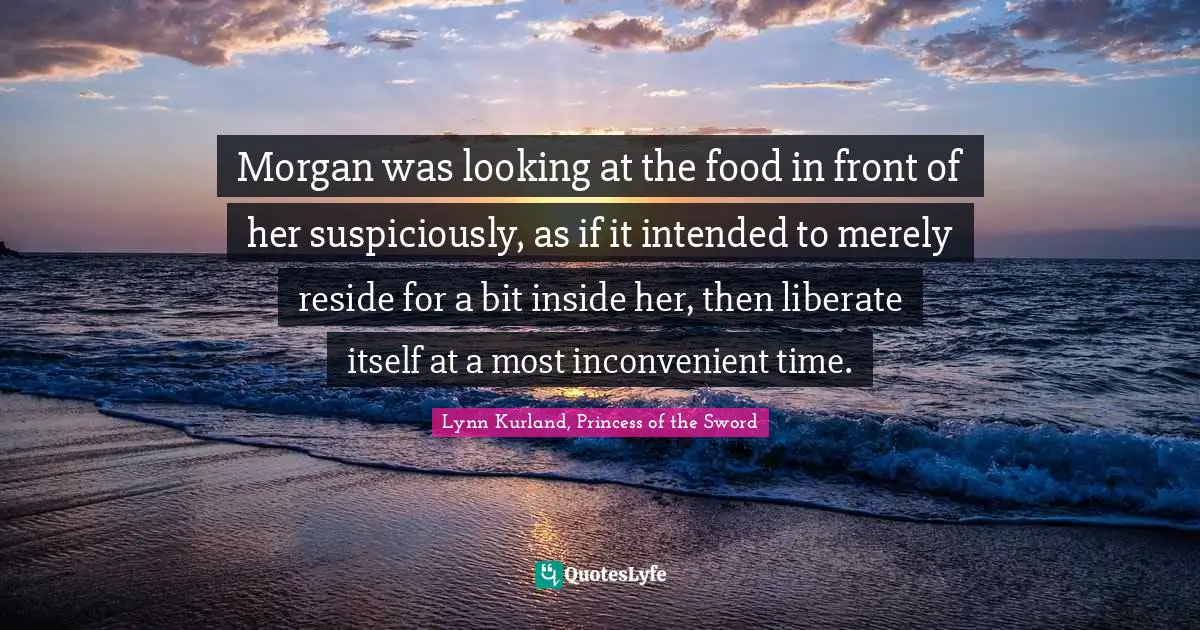 Morgan was looking at the food in front of her suspiciously, as if it intended to merely reside for a bit inside her, then liberate itself at a most inconvenient time.