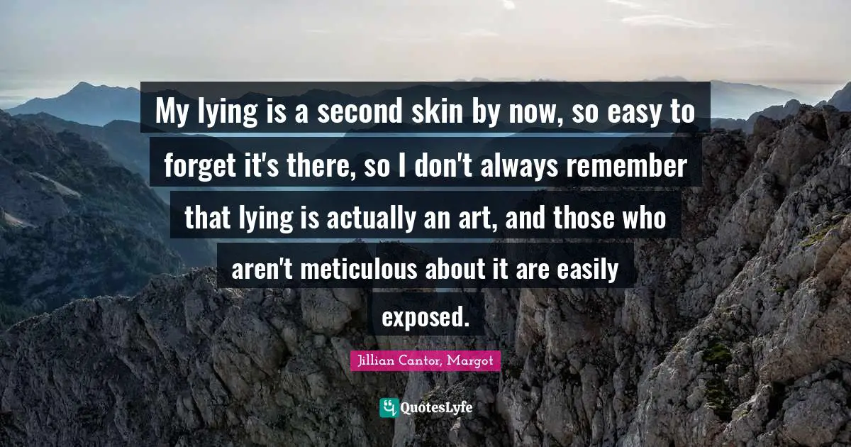 My lying is a second skin by now, so easy to forget it's there, so I don't always remember that lying is actually an art, and those who aren't meticulous about it are easily exposed.