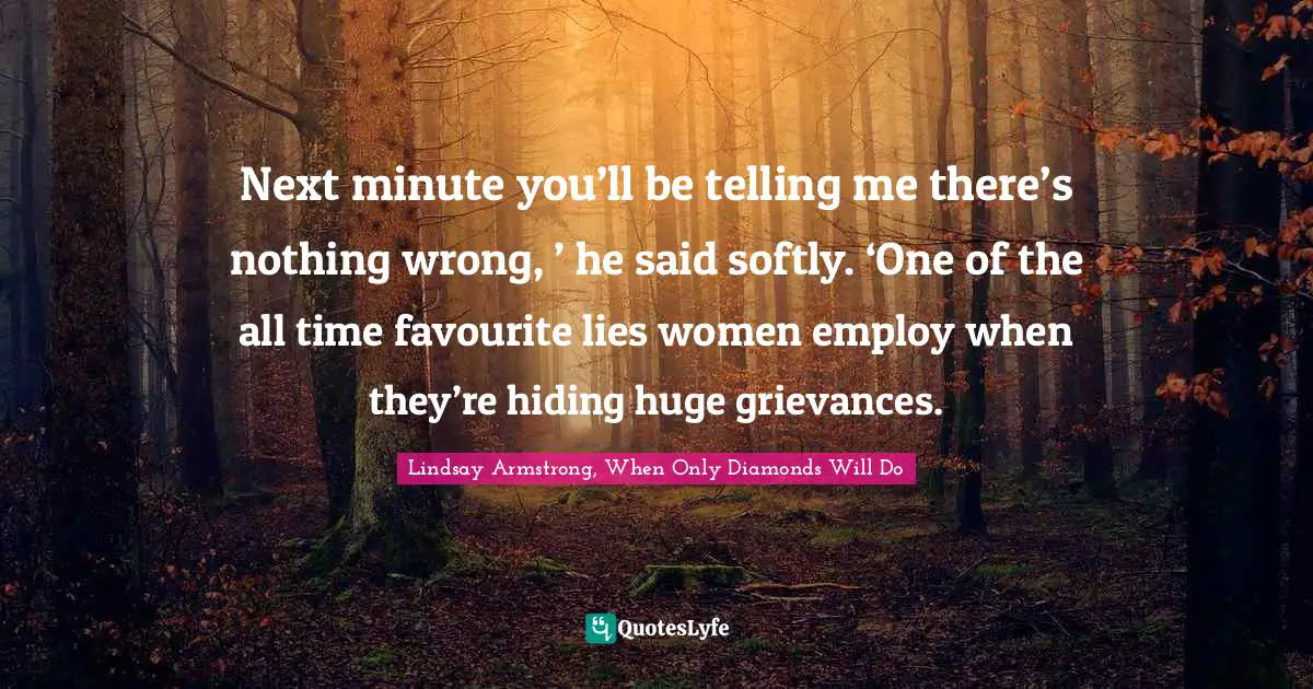 Next minute you’ll be telling me there’s nothing wrong, ’ he said softly. ‘One of the all time favourite lies women employ when they’re hiding huge grievances.