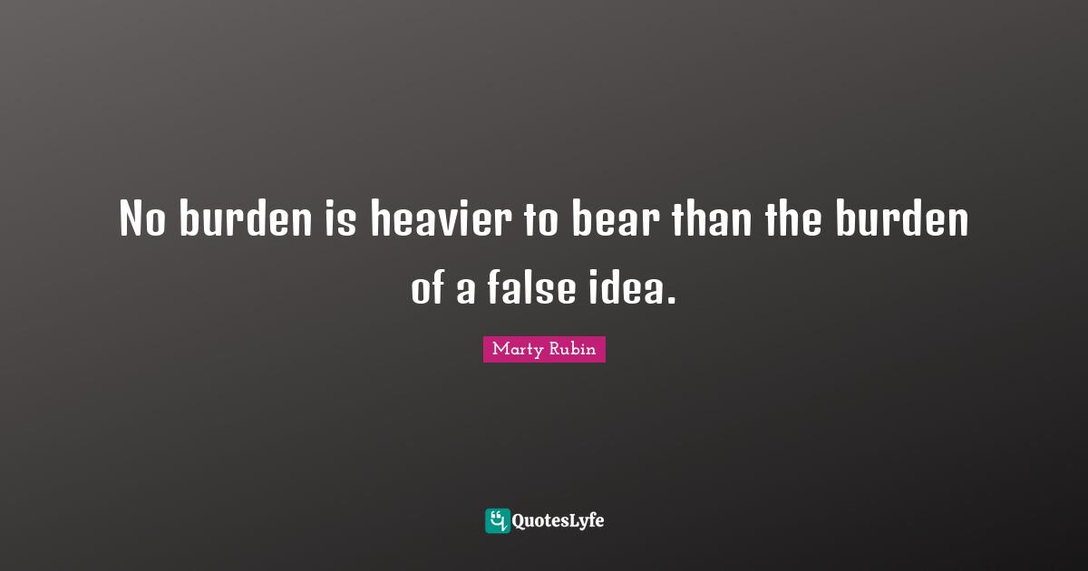 No burden is heavier to bear than the burden of a false idea.