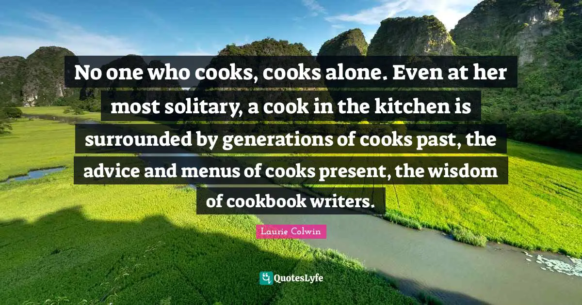 No one who cooks, cooks alone. Even at her most solitary, a cook in the kitchen is surrounded by generations of cooks past, the advice and menus of cooks present, the wisdom of cookbook writers.