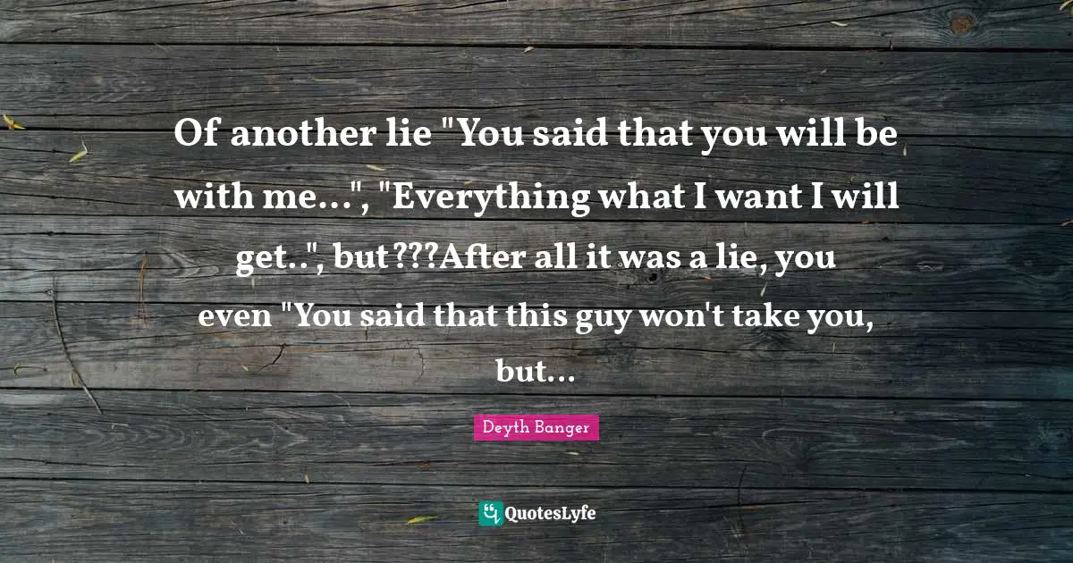 Of another lie "You said that you will be with me...", "Everything what I want I will get..", but???After all it was a lie, you even "You said that this guy won't take you, but...