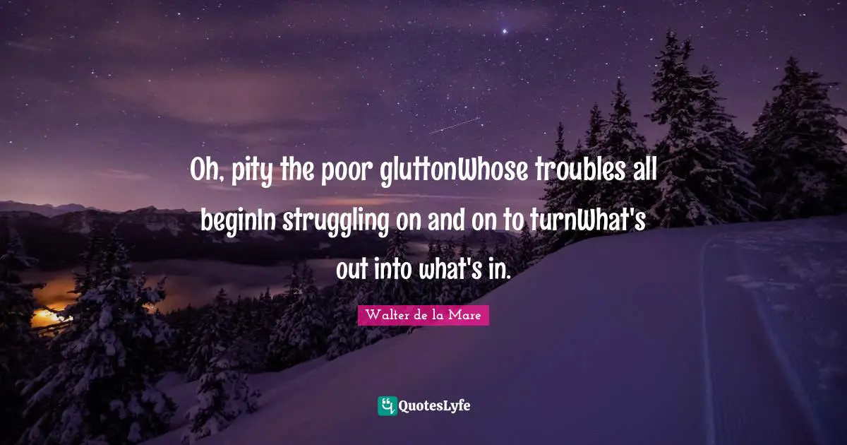 Oh, pity the poor gluttonWhose troubles all beginIn struggling on and on to turnWhat's out into what's in.